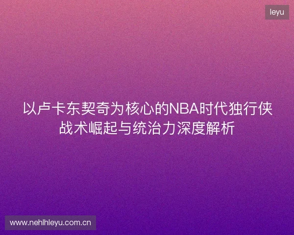以卢卡东契奇为核心的NBA时代独行侠战术崛起与统治力深度解析